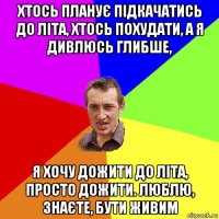 хтось планує підкачатись до літа, хтось похудати, а я дивлюсь глибше, я хочу дожити до літа, просто дожити. люблю, знаєте, бути живим