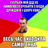 скільки мій дід не намагався зробити з води, дріжджів і цукру квас - весь час виходила самогонка.