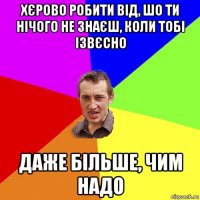 хєрово робити від, шо ти нічого не знаєш, коли тобі ізвєсно даже більше, чим надо