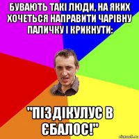 бувають такі люди, на яких хочеться направити чарівну паличку і крикнути: "піздікулус в єбалос!"