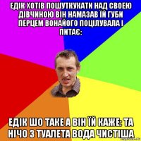 едік хотів пошуткукати над своею дівчиною він намазав їй губи перцем вонайого поцілувала і питає: едік шо таке а він їй каже: та нічо з туалета вода чистіша