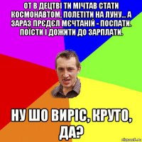 от в децтві ти мічтав стати космонавтом, полетіти на луну... а зараз прєдєл мєчтаній - поспати. поїсти і дожити до зарплати. ну шо виріс, круто, да?