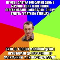 ну ось і завтра той самий день 8 березня, коли п'яні жінки, перевимазані шоколадом, знову будуть гуляти по вулицях, бити об голови флакони духів і приставати до перехожиш із запитанням "а ти нарождувала?!"