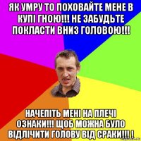 як умру то поховайте мене в купі гною!!! не забудьте покласти вниз головою!!! начепіть мені на плечі ознаки!!! щоб можна було відлічити голову від сраки!!! !