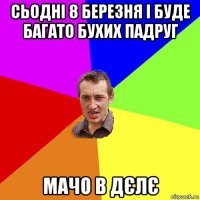 сьодні 8 березня і буде багато бухих падруг мачо в дєлє