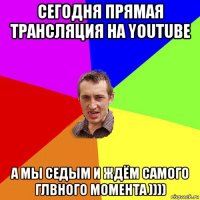 сегодня прямая трансляция на youtube а мы седым и ждём самого глвного момента ))))