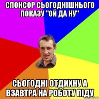 спонсор сьогоднішнього показу "ой да ну" сьогодні отдихну а взавтра на роботу піду