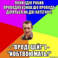 поки едік робив проводку,узнав,шо провода діляться,на дві категорії: - "вроді цей!" і - "йобтвоюмать!"