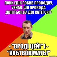 поки едік робив проводку, узнав, шо провода діляться,на дві категорії: - "вроді цей!" і - "йобтвоюмать!"