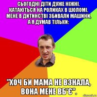 сьогодні діти дуже ніжні. катаються на роликах в шоломі. мене в дитинстві збивали машини, а я думав тільки: "хоч би мама не взнала, вона мене вб'є".