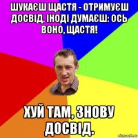 шукаєш щастя - отримуєш досвід, іноді думаєш: ось воно, щастя! хуй там, знову досвід.