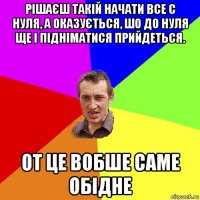 рішаєш такій начати все с нуля, а оказується, шо до нуля ще і підніматися прийдеться. от це вобше саме обідне