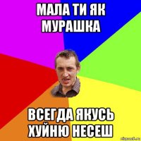 мала ти як мурашка всегда якусь хуйню несеш