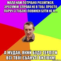 мала нам потрібно розійтися. зрозумій, справа не в тобі, просто поруч з тобою повинен бути не я ... а мудак, який буде терпіти всі твої єбануті витівки!