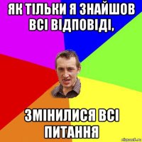 як тільки я знайшов всі відповіді, змінилися всі питання