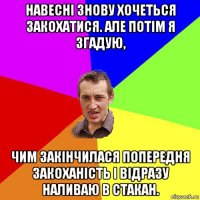 навесні знову хочеться закохатися. але потім я згадую, чим закінчилася попередня закоханість і відразу наливаю в стакан.