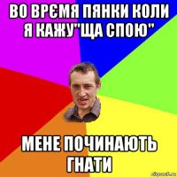 во врємя пянки коли я кажу"ща спою" мене починають гнати