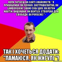 коли читаєш на сайті знайомств: "я приваблива, як fеrrаri, екстравагантна, як lаmbоrghini, знаю собі ціну, як аstоn маrtin, вишукана, як веntlеу, створена для свободи, як роrsсhе! "- так і хочеться додати: "ламаюся, як жигулі "!