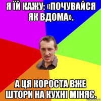 я їй кажу: «почувайся як вдома». а ця короста вже штори на кухні міняє.