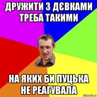 дружити з дєвками треба такими на яких би пуцька не реагувала