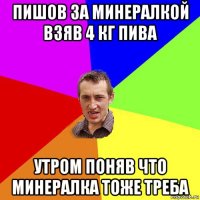 пишов за минералкой взяв 4 кг пива утром поняв что минералка тоже треба