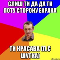 слиш ти да да ти поту сторону екрана ти красава (п.с шутка)