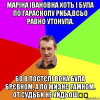 маріна івановна хоть і була по гараскопу риба,всьо равно утонула. бо в постєлі вона була брєвном, а по жизнє гамном. от судьби не уйдьош☝️