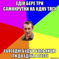 едік бере три самокрутки на одну тягу сьогодні буду в больницю іти до едіка в гості