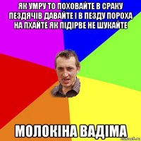 як умру то поховайте в сраку пездячів давайте і в пезду пороха на пхайте як підірве не шукайте молокіна вадіма