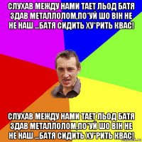 слухав между нами тает льод батя здав металлолом,по*уй шо він не не наш ...батя сидить ху*рить квас! слухав между нами тает льод батя здав металлолом,по*уй шо він не не наш ...батя сидить ху*рить квас!