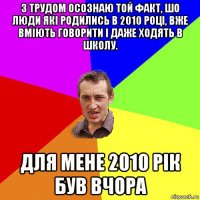 з трудом осознаю той факт, шо люди які родились в 2010 році, вже вміють говорити і даже ходять в школу. для мене 2010 рік був вчора