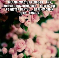 желаю счастья и любви они дороже всех подарков и пусть все сбудутся мечты,  в прекрасный день - 8 марта 