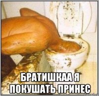  братишкаа я покушать принес