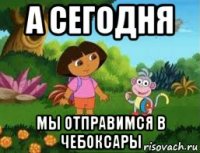 а сегодня мы отправимся в чебоксары