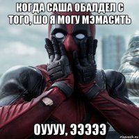 когда саша обалдел с того, шо я могу мэмасить оуууу, эээээ