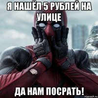 я нашёл 5 рублей на улице да нам посрать!