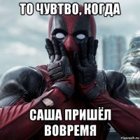 то чувтво, когда саша пришёл вовремя