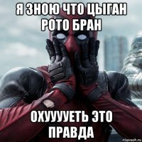 я зною что цыган рото бран охууууеть это правда