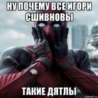 ну почему все игори сшивновы такие дятлы