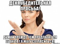 деня,убедительная просьба! думай прежде чем предлагать!я ебанута ! я могу согласиться!