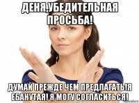 деня,убедительная просьба! думай прежде чем предлагать!я ебанутая! я могу согласиться!