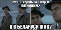 ну что, идешь на сходу с пятницким? я в беларуси живу