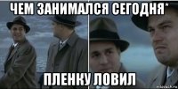 чем занимался сегодня* пленку ловил