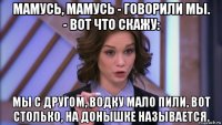 мамусь, мамусь - говорили мы. - вот что скажу: мы с другом, водку мало пили, вот столько, на донышке называется.