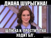 диана шурыгина! шлюха и. проститутка ходит бл*.