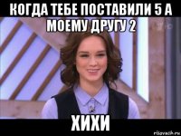 когда тебе поставили 5 а моему другу 2 хихи