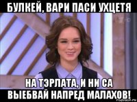 булкей, вари паси ухцетя на тэрлата, и ни са выебвай напред малахов!