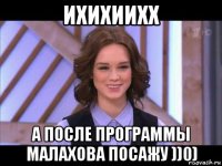 ихихиихх а после программы малахова посажу ))0)