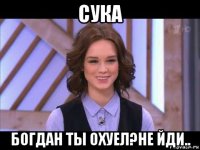 сука богдан ты охуел?не йди..