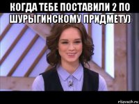 когда тебе поставили 2 по шурыгинскому придмету) 